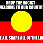 Welcome to country | DROP THE RACIST - WELCOME TO OUR COUNTRY; WE ALL SHARE ALL OF THE LAND | image tagged in australian indigenous flag | made w/ Imgflip meme maker