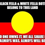 Australian indigenous flag | BLACK FELLA & WHITE FELLA BOTH
BELONG TO THIS LAND; NO ONE OWNS IT, WE ALL SHARE IT
ALWAYS WAS, ALWAYS WILL BE | image tagged in australian indigenous flag | made w/ Imgflip meme maker
