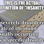 Dictionary | THIS IS THE ACTUAL DEFINITION OF "INSANITY":; a severely disordered state of the mind 
usually occurring as a specific disorder | image tagged in dictionary | made w/ Imgflip meme maker