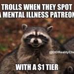 trolls on the $1 patreon tiers | TROLLS WHEN THEY SPOT A MENTAL ILLNESS PATREON; @DIDRealityCheck; WITH A $1 TIER | image tagged in evil genius racoon,trolling,mental illness,patreon,bullying,ableism | made w/ Imgflip meme maker