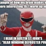 Red Ranger | Example of how my brain makes my life more interesting: As I warm up my car, I HEAR IN AUSTIN ST. JOHN'S VOICE: "REAR WINDOW DEFROSTER POWER." | image tagged in red ranger | made w/ Imgflip meme maker