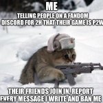 Cute Sad Soviet War Kitten | TELLING PEOPLE ON A FANDOM DISCORD FOR 2H THAT THEIR GAME IS P2W; ME; THEIR FRIENDS JOIN IN, REPORT EVERY MESSAGE I WRITE AND BAN ME | image tagged in cute sad soviet war kitten | made w/ Imgflip meme maker