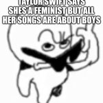 Huh | TAYLOR SWIFT SAYS SHES A FEMINIST BUT ALL HER SONGS ARE ABOUT BOYS | image tagged in i beg thine pardon | made w/ Imgflip meme maker