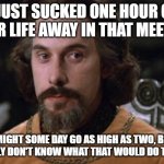 The Princess Bride | I JUST SUCKED ONE HOUR OF YOUR LIFE AWAY IN THAT MEETING; I MIGHT SOME DAY GO AS HIGH AS TWO, BUT I REALLY DON'T KNOW WHAT THAT WOULD DO TO YOU. | image tagged in the princess bride | made w/ Imgflip meme maker