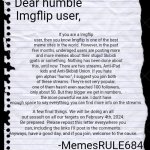 Read all the way through. This is very important. | If you are a Imgflip user, then you know Imgflip is one of the best meme sites in the world. However, in the past few months, underaged users are posting more and more memes about their stupid Skibidi gyats or something. Nothing has been done about this, until now. There are two streams, Anti-iPad kids and Anti-Skibidi Union. If you hate gen alphas "humor", I suggest you join both of these streams. They're not very popular, one of them hasn't even reached 100 followers, only about 50. But they bigger we get in numbers, the more powerful we are. I don't have enough space to say everything, you can find more info on the streams. Dear humble Imgflip user, A few final things. We will be doing an all out assault on all our targets on February 4th, 2024. Be prepared. Please repost this letter everywhere you can, including the links I'll post in the comments. Anyways, have a good day, and if you join, welcome to the cause. -MemesRULE684 | image tagged in blank paper,gen alpha,skibidi toilet,we need you,recruiting | made w/ Imgflip meme maker