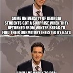 WEEKEND UPDATE WITH NORM | SOME UNIVERSITY OF GEORGIA STUDENTS GOT A SURPRISE WHEN THEY RETURNED FROM WINTER BREAK TO FIND THEIR DORMITORY INFESTED BY BATS; “I WILL BE HAPPY TO DEAL WITH THE PROBLEM AS SOON AS THE RESIDENTS INVITE ME IN” RESPONDED DEAN OF FACILITIES DR. ACULA | image tagged in weekend update with norm | made w/ Imgflip meme maker