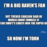 Slate Blue Solid Color Background  | I'M A BIG RAVEN'S FAN; BUT TUCKER CARLSON SAID HE WOULD SHOOT HIMSELF IF 
TAYLOR SWIFT'S CHIEFS WIN THE SUPER BOWL; MEMEs by Dan Campbell; SO NOW I'M TORN | image tagged in slate blue solid color background | made w/ Imgflip meme maker