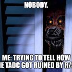 TADC got ruined by R/34 | NOBODY. ME: TRYING TO TELL HOW THE TADC GOT RUINED BY R/34 | image tagged in foxy fnaf 4 | made w/ Imgflip meme maker
