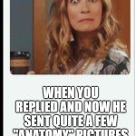 Woman shocked | WHEN YOU REPLIED AND NOW HE SENT QUITE A FEW "ANATOMY" PICTURES | image tagged in surprised woman,pics | made w/ Imgflip meme maker