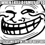Troll Face | ME WHEN I KILL A FAMILY OF FOUR; (THEY CUT ME OFF IN LINE AT BEST BUY) | image tagged in memes,troll face | made w/ Imgflip meme maker