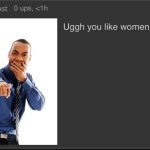 Ugh you like women