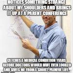 Good Guy Teacher | NOTICES SOMETHING STRANGE ABOUT MY SHOULDERS AND BRINGS IT UP AT A PARENT CONFERENCE CATCHES A MEDICAL CONDITION YEARS BEFORE DOCTORS WOULD  | image tagged in good guy teacher | made w/ Imgflip meme maker