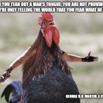 Gladiator Rooster | WHEN YOU TEAR OUT A MAN'S TONGUE, YOU ARE NOT PROVING HIM A LIAR, YOU'RE ONLY TELLING THE WORLD THAT YOU FEAR WHAT HE MIGHT SAY; GEORGE R.R. MARTIN, A CLASH OF KINGS | image tagged in gladiator rooster | made w/ Imgflip meme maker