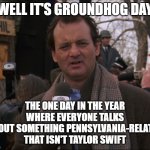 Bill Murray Groundhog Day | WELL IT'S GROUNDHOG DAY; THE ONE DAY IN THE YEAR WHERE EVERYONE TALKS ABOUT SOMETHING PENNSYLVANIA-RELATED THAT ISN'T TAYLOR SWIFT | image tagged in bill murray groundhog day,pennsylvania,taylor swift,groundhog day | made w/ Imgflip meme maker