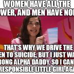The true meaning of Barbie. | WOMEN HAVE ALL THE POWER, AND MEN HAVE NONE. THAT'S WHY WE DRIVE THE MEN TO SUICIDE, BUT I JUST WANT A STRONG ALPHA DADDY, SO I CAN BE AN
IRRESPONSIBLE LITTLE GIRL AGAIN! | image tagged in ferrera speech,barbie,women,power,daddy,memes | made w/ Imgflip meme maker