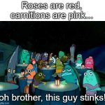 :v | Roses are red,
carnitions are pink... oh brother, this guy stinks! | image tagged in oh brother this guy stinks,fun,dark,spongebob,valentine's day | made w/ Imgflip meme maker