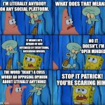 It's you guys. | I'M LITERALLY ANYBODY ON ANY SOCIAL PLATFORM. WHAT DOES THAT MEAN? NO IT DOESN'T. I'M "OPEN MINDED"; IT MEANS HE'S AFRAID OF AND OFFENDED BY EVERYTHING, INCLUDING WORDS. THE WORD "DEAD"! A CUSS WORD! AN OPPOSING OPINION ABOUT LITERALLY ANYTHING! STOP IT PATRICK! YOU'RE SCARING HIM! | image tagged in stop it patrick you're scaring him | made w/ Imgflip meme maker