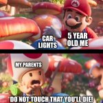 car lights | 5 YEAR OLD ME; CAR LIGHTS; MY PARENTS; DO NOT TOUCH THAT YOU'LL DIE! | image tagged in don t touch that you ll die,do not touch that you'll die,mario movie,car lights,car,lights | made w/ Imgflip meme maker