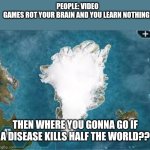 Plague Inc. taught me where to go. | PEOPLE: VIDEO GAMES ROT YOUR BRAIN AND YOU LEARN NOTHING! THEN WHERE YOU GONNA GO IF A DISEASE KILLS HALF THE WORLD?? | image tagged in plague inc greenland | made w/ Imgflip meme maker