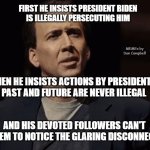 Nicolas Cage How Absurd | FIRST HE INSISTS PRESIDENT BIDEN
IS ILLEGALLY PERSECUTING HIM; MEMEs by Dan Campbell; THEN HE INSISTS ACTIONS BY PRESIDENTS
PAST AND FUTURE ARE NEVER ILLEGAL; AND HIS DEVOTED FOLLOWERS CAN'T SEEM TO NOTICE THE GLARING DISCONNECT | image tagged in nicolas cage how absurd | made w/ Imgflip meme maker
