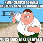 Peter Griffin running away | NEVER SEARCH A FEMALE CHARACTER'S NAME ON GOOGLE IMAGES; WORST MISTAKE OF MY LIFE | image tagged in peter griffin running away | made w/ Imgflip meme maker