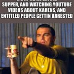 i love watching those videos | ME AT HOME EATING SUPPER, AND WATCHING YOUTUBE VIDEOS ABOUT KARENS, AND ENTITLED PEOPLE GETTIN ARRESTED | image tagged in leonardo dicaprio pointing at tv,karens,entitled people,arresting,funny,youtube | made w/ Imgflip meme maker