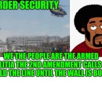 Funny | BORDER SECURITY; WE THE PEOPLE ARE THE ARMED MILITIA THE 2ND AMENDMENT CALLS TO HOLD THE LINE UNTIL THE WALL IS BUILT. | image tagged in funny | made w/ Imgflip meme maker