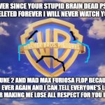 after coyote vs acme got deleted i will never ever support warner bros ever again | F YOU WARNER BROS EVER SINCE YOUR STUPID BRAIN DEAD PSYCHOPATH CANCELLED COYOTE VS ACME AND DELETED FOREVER I WILL NEVER WATCH YOUR MOVIES EVER AGAIN; AND I HOPE DUNE 2 AND MAD MAX FURIOSA FLOP BECAUSE I'M NEVER SUPPORTING YOU EVER AGAIN AND I CAN TELL EVERYONE'S LOST RESPECT FOR YOU SO THANKS A LOT FOR MAKING ME LOSE ALL RESPECT FOR YOU I HOPE YOU GO BANKRUPT | image tagged in warner bros pictures on-screen logo 2023 present,warner bros discovery,losing respect | made w/ Imgflip meme maker