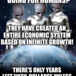 Aliens talking about first | HOW IS IT GOING FOR HUMANS? THEY HAVE CREATED AN ENTIRE ECONOMIC SYSTEM BASED ON INFINITE GROWTH! THERE'S ONLY YEARS LEFT UNTIL COLLAPSE UNLESS THEY CHANGE THEIR LIFESTYLE | image tagged in aliens look down on earth | made w/ Imgflip meme maker