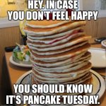 Happy Pancake Tuesday! I hope you have an all-you-can-eat buffet’s worth of pancakes! | HEY. IN CASE YOU DON’T FEEL HAPPY; YOU SHOULD KNOW IT’S PANCAKE TUESDAY. | image tagged in pancakes | made w/ Imgflip meme maker