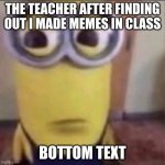 real | THE TEACHER AFTER FINDING OUT I MADE MEMES IN CLASS; BOTTOM TEXT | image tagged in goofy ahh minion | made w/ Imgflip meme maker