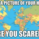 Sometimes my genius is almost... frighting. | I HAVE A PICTURE OF YOUR HOUSE... ARE YOU SCARED? | image tagged in world map | made w/ Imgflip meme maker