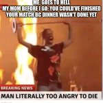 MOOOOOOOOOOOOOOOOOOOOOOOOOOM | ME: GOES TO HELL
MY MOM BEFORE I GO: YOU COULD'VE FINISHED YOUR MATCH BC DINNER WASN'T DONE YET | image tagged in man to angry to die | made w/ Imgflip meme maker