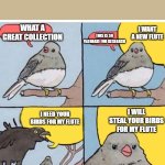 annoyed bird | WHAT A GREAT COLLECTION; I WANT A NEW FLUTE; THIS IS SO VALUABLE FOR RESEARCH; I WILL STEAL YOUR BIRDS FOR MY FLUTE; I NEED YOUR BIRDS FOR MY FLUTE | image tagged in annoyed bird | made w/ Imgflip meme maker