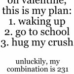 im not gonna survive school. | on valentine, this is my plan:
1. waking up
2. go to school
3. hug my crush; unluckily, my combination is 231 | image tagged in white rectangle | made w/ Imgflip meme maker