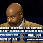 Who wants to be a millionare | WHAT DID THE COWORKER THAT COMPLAINED ABOUT HER BOYFRIEND CALLING OUT SICK DO THIS WEEK? PICK UP AN EXTRA SHIFT TO COVER; CALL OUT; SHOW UP LATE; WORK HER REGULAR SHIFT | image tagged in who wants to be a millionare | made w/ Imgflip meme maker