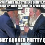 The Relationship Burned Pretty Quickly | MY RELATIONSHIP WITH MY BOYFRIEND DIDN'T LAST FOR VERY 
LONG, HE BROKE UP WITH ME SHORTLY AFTER KNOWING HIM; WELL, THAT BURNED PRETTY QUICKLY | image tagged in israel jews,israel,jews,burn,holocaust,jokes | made w/ Imgflip meme maker