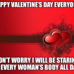 Valentines Day | HAPPY VALENTINE’S DAY EVERYONE; DON’T WORRY I WILL BE STARING AT EVERY WOMAN’S BODY ALL DAY | image tagged in valentines day | made w/ Imgflip meme maker