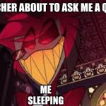 Alastor looking down menacingly | THE TEACHER ABOUT TO ASK ME A QUESTION; ME SLEEPING | image tagged in alastor looking down menacingly | made w/ Imgflip meme maker
