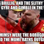 Travis Kelsey shouting at Andy reed | ‘TWAS BRILLIG, AND THE SLITHY TOVES
      DID GYRE AND GIMBLE IN THE WABE! ALL MIMSY WERE THE BOROGOVES,
      AND THE MOME RATHS OUTGRABE! | image tagged in travis kelsey shouting at andy reed | made w/ Imgflip meme maker