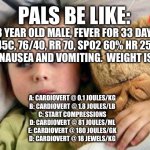 Pals exam | PALS BE LIKE:; 3 YEAR OLD MALE, FEVER FOR 33 DAYS, 45C, 76/40, RR 70, SPO2 60% HR 250, HX OF NAUSEA AND VOMITING.  WEIGHT IS 40LBS; A: CARDIOVERT @ 0.1 JOULES/KG
B: CARDIOVERT @ 1.8 JOULES/LB
C: START COMPRESSIONS
D: CARDIOVERT @ 81 JOULES/ML
E: CARDIOVERT @ 180 JOULES/GK
D: CARDIOVERT @ 18 JEWELS/KG | image tagged in sick kid this happened,medicine,emergency,exams,tests | made w/ Imgflip meme maker