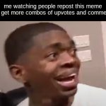 why he happi | me watching people repost this meme and get more combos of upvotes and comments: | image tagged in why he happi | made w/ Imgflip meme maker