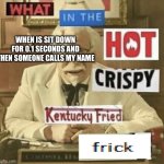 what in the hot crispy kentucky fried frick | WHEN IS SIT DOWN FOR 0.1 SECONDS AND THEN SOMEONE CALLS MY NAME | image tagged in what in the hot crispy kentucky fried frick | made w/ Imgflip meme maker