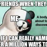 they underestimate my power. | MY FRIENDS WHEN THEY ASK; ME; IF I CAN REALLY NAME OVER A MILLION WAYS TO DIE | image tagged in a body is about to be discovered | made w/ Imgflip meme maker