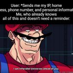 Like bro I don't need a reminder :skull: | User: *Sends me my IP, home address, phone number, and personal information*
Me, who already knows all of this and doesn't need a reminder: | image tagged in mario i am four parallel universes ahead of you | made w/ Imgflip meme maker