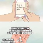 Corporate control | IF YOUR ACCOUNT CAN BE LIMITED AND SUSPENDED AT THE WHIMS OF OTHER PEOPLE; IT'S NOT A FREE SPEECH PLATFORM. | image tagged in memes,hard to swallow pills | made w/ Imgflip meme maker