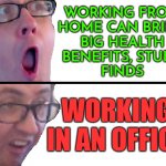 Working From Home Can Bring Big Health Benefits | WORKING FROM
HOME CAN BRING
BIG HEALTH
BENEFITS, STUDY
FINDS; WORKING IN AN OFFICE | image tagged in yes/no racic,working from home,working class,because capitalism,communism and capitalism,evil government | made w/ Imgflip meme maker