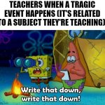 write that down | TEACHERS WHEN A TRAGIC EVENT HAPPENS (IT'S RELATED TO A SUBJECT THEY'RE TEACHING): | image tagged in write that down,school,memes,school meme,tragedy,funny | made w/ Imgflip meme maker