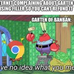 Mr krabs money | THE INTERNET COMPLAINING ABOUT GARTEN OF BANBAN USING FILLER SO YOU CANT REFUND IT                                                                                                          GARTEN OF BANBAN:; I have no idea what you mean. | image tagged in mr krabs money | made w/ Imgflip meme maker