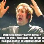Skibidi toilet. Skibidi skibidi toilet. Skibidi toilet. Skibidi skibidi toilet | WHEN SKIBIDI TOILET HATERS ACTUALLY WATCH THE WHOLE SERIES AND FIND OUT ITS WAY MORE THAN JUST A BUNCH OF SINGING HEADS IN TOILETS | image tagged in mind blown,skibidi toilet | made w/ Imgflip meme maker